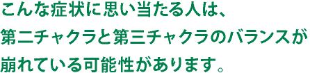 こんな症状に思い当たる人は、第二チャクラと第三チャクラのバランスが崩れている可能性があります。